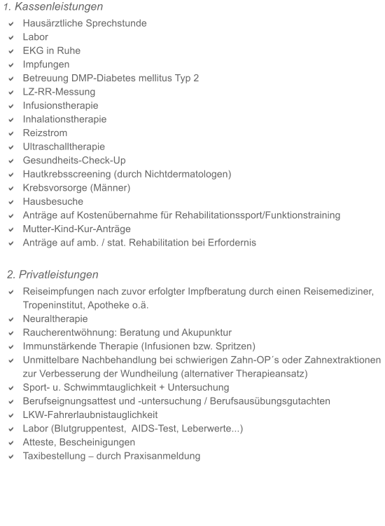 1. Kassenleistungen a	Hausrztliche Sprechstunde  a	Labor  a	EKG in Ruhe a	Impfungen a	Betreuung DMP-Diabetes mellitus Typ 2 a	LZ-RR-Messung a	Infusionstherapie  a	Inhalationstherapie  a	Reizstrom  a	Ultraschalltherapie  a	Gesundheits-Check-Up  a	Hautkrebsscreening (durch Nichtdermatologen) a	Krebsvorsorge (Mnner)  a	Hausbesuche  a	Antrge auf Kostenbernahme fr Rehabilitationssport/Funktionstraining a	Mutter-Kind-Kur-Antrge a	Antrge auf amb. / stat. Rehabilitation bei Erfordernis  2. Privatleistungen a	Reiseimpfungen nach zuvor erfolgter Impfberatung durch einen Reisemediziner, Tropeninstitut, Apotheke o.. a	Neuraltherapie a	Raucherentwhnung: Beratung und Akupunktur a	Immunstrkende Therapie (Infusionen bzw. Spritzen) a	Unmittelbare Nachbehandlung bei schwierigen Zahn-OPs oder Zahnextraktionen zur Verbesserung der Wundheilung (alternativer Therapieansatz)  a	Sport- u. Schwimmtauglichkeit + Untersuchung   a	Berufseignungsattest und -untersuchung / Berufsausbungsgutachten a	LKW-Fahrerlaubnistauglichkeit   a	Labor (Blutgruppentest,  AIDS-Test, Leberwerte...)    a	Atteste, Bescheinigungen  a	Taxibestellung  durch Praxisanmeldung